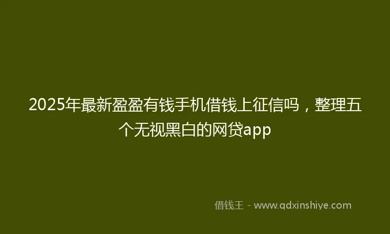 2025年最新盈盈有钱手机借钱上征信吗，整理五个无视黑白的网贷app