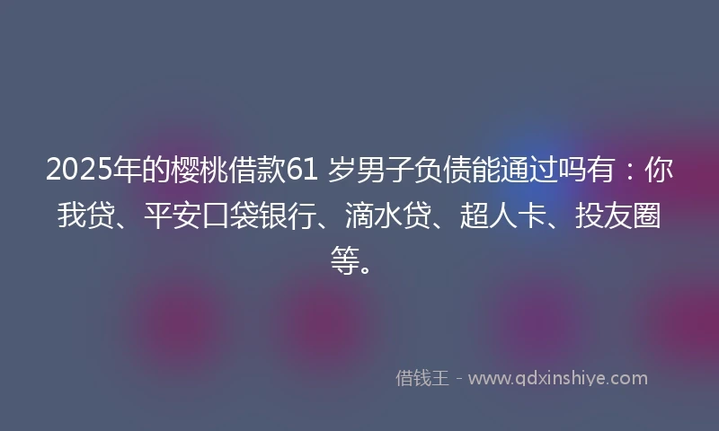2025年的樱桃借款61 岁男子负债能通过吗有：你我贷、平安口袋银行、滴水贷、超人卡、投友圈等。
