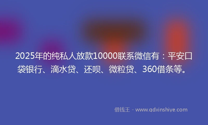 2025年的纯私人放款10000联系微信有：平安口袋银行、滴水贷、还呗、微粒贷、360借条等。