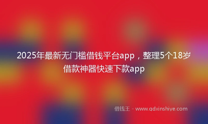 2025年最新无门槛借钱平台app，整理5个18岁借款神器快速下款app