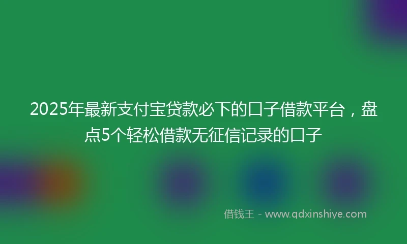 2025年最新支付宝贷款必下的口子借款平台，盘点5个轻松借款无征信记录的口子