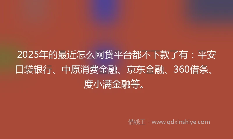 2025年的最近怎么网贷平台都不下款了有：平安口袋银行、中原消费金融、京东金融、360借条、度小满金融等。