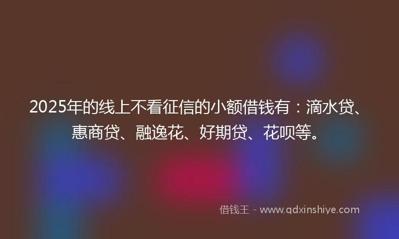 2025年的线上不看征信的小额借钱有：滴水贷、惠商贷、融逸花、好期贷、花呗等。