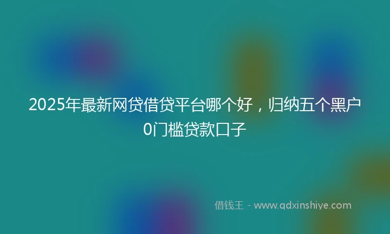 2025年最新网贷借贷平台哪个好，归纳五个黑户0门槛贷款口子
