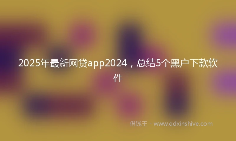2025年最新网贷app2024，总结5个黑户下款软件