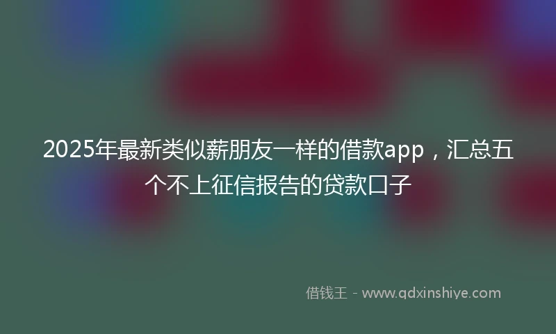 2025年最新类似薪朋友一样的借款app，汇总五个不上征信报告的贷款口子