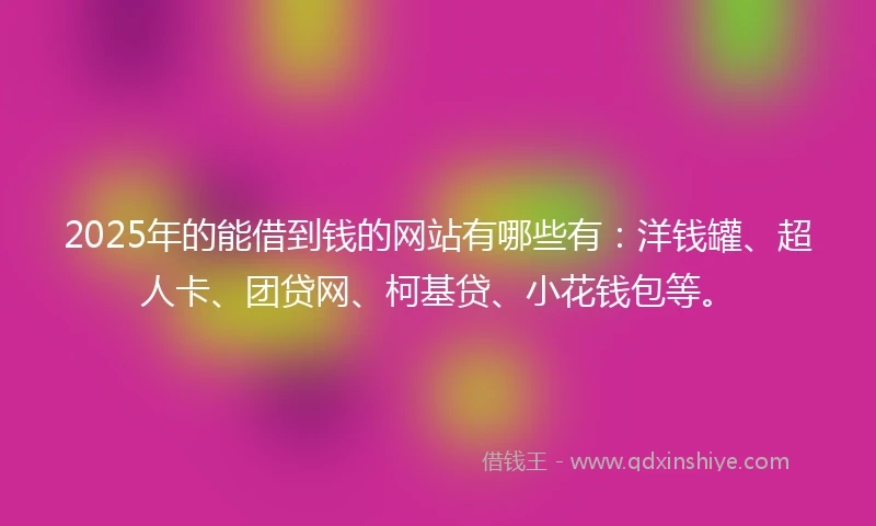 2025年的能借到钱的网站有哪些有：洋钱罐、超人卡、团贷网、柯基贷、小花钱包等。