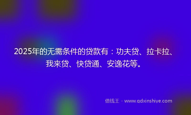 2025年的无需条件的贷款有：功夫贷、拉卡拉、我来贷、快贷通、安逸花等。