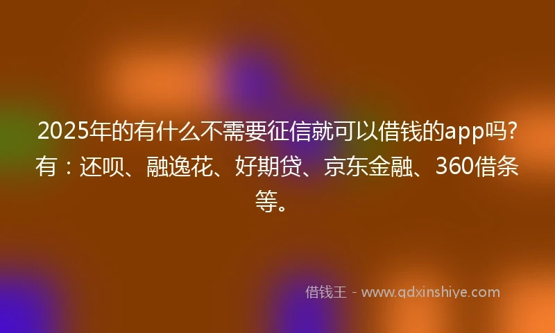 2025年的有什么不需要征信就可以借钱的app吗?有：还呗、融逸花、好期贷、京东金融、360借条等。