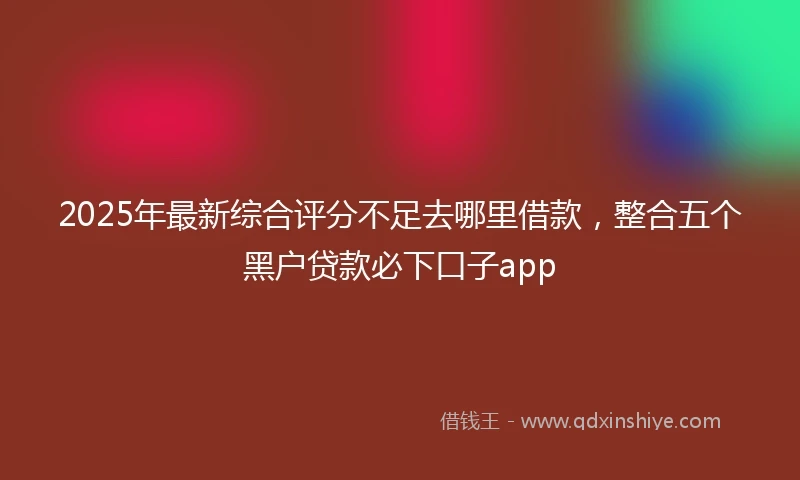 2025年最新综合评分不足去哪里借款，整合五个黑户贷款必下口子app