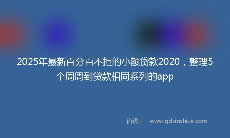 2025年最新百分百不拒的小额贷款2020，整理5个周周到贷款相同系列的app