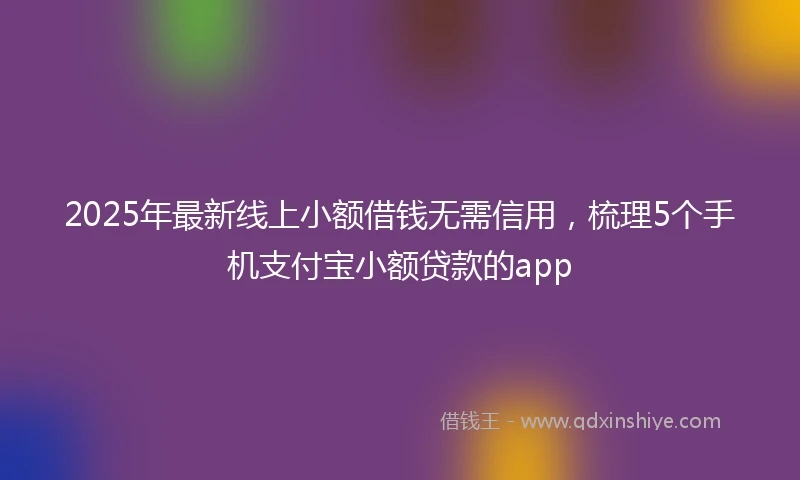 2025年最新线上小额借钱无需信用，梳理5个手机支付宝小额贷款的app