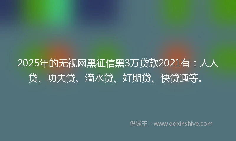2025年的无视网黑征信黑3万贷款2021有：人人贷、功夫贷、滴水贷、好期贷、快贷通等。
