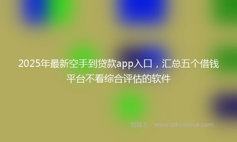2025年最新空手到贷款app入口，汇总五个借钱平台不看综合评估的软件