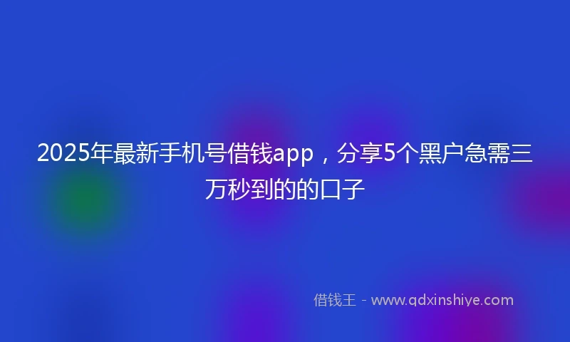 2025年最新手机号借钱app，分享5个黑户急需三万秒到的的口子
