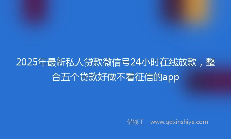 2025年最新私人贷款微信号24小时在线放款，整合五个贷款好做不看征信的app