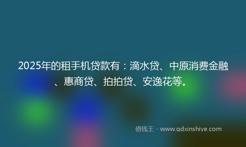2025年的租手机贷款有：滴水贷、中原消费金融、惠商贷、拍拍贷、安逸花等。