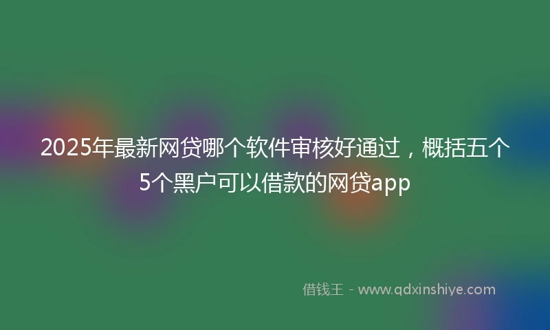 2025年最新网贷哪个软件审核好通过，概括五个5个黑户可以借款的网贷app