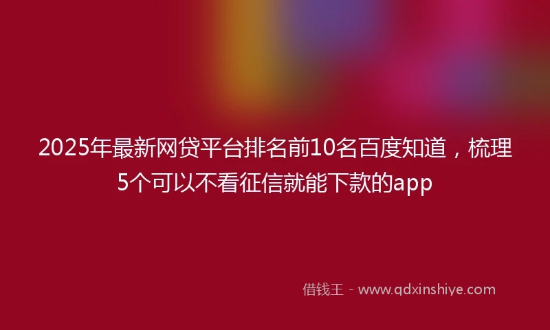 2025年最新网贷平台排名前10名百度知道，梳理5个可以不看征信就能下款的app