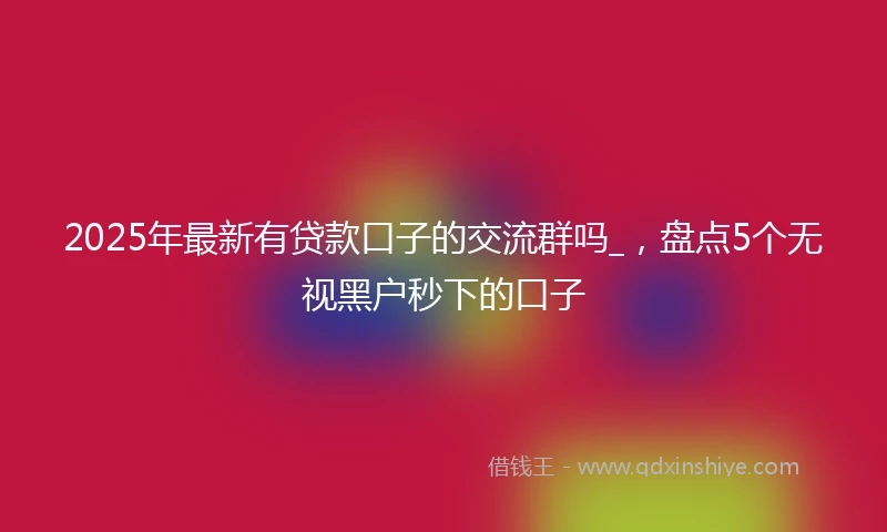 2025年最新有贷款口子的交流群吗_，盘点5个无视黑户秒下的口子