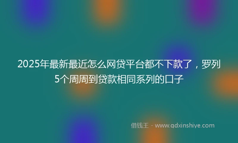 2025年最新最近怎么网贷平台都不下款了，罗列5个周周到贷款相同系列的口子