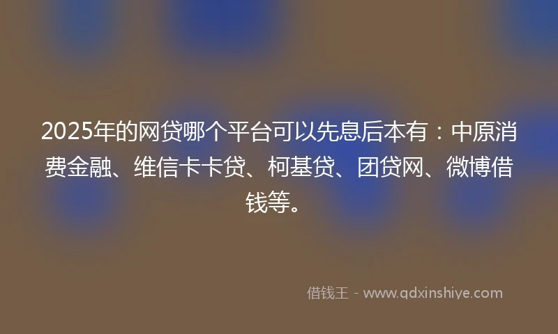 2025年的网贷哪个平台可以先息后本有：中原消费金融、维信卡卡贷、柯基贷、团贷网、微博借钱等。
