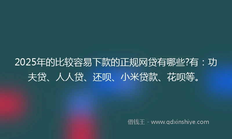 2025年的比较容易下款的正规网贷有哪些?有：功夫贷、人人贷、还呗、小米贷款、花呗等。