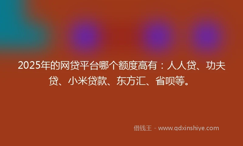 2025年的网贷平台哪个额度高有:人人贷、功夫贷、小米贷款、东方汇、省呗等。