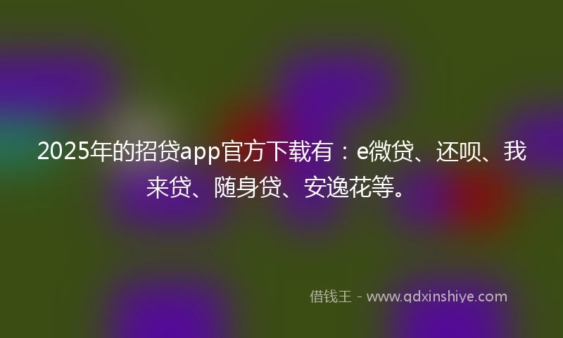 2025年的招贷app官方下载有：e微贷、还呗、我来贷、随身贷、安逸花等。
