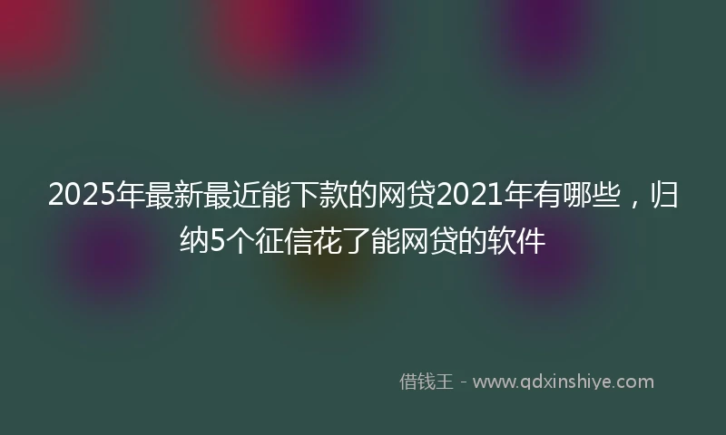2025年最新最近能下款的网贷2021年有哪些，归纳5个征信花了能网贷的软件
