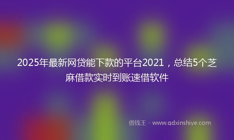 2025年最新网贷能下款的平台2021，总结5个芝麻借款实时到账速借软件
