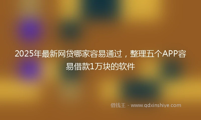 2025年最新网贷哪家容易通过，整理五个APP容易借款1万块的软件