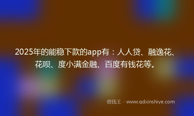 2025年的能稳下款的app有：人人贷、融逸花、花呗、度小满金融、百度有钱花等。
