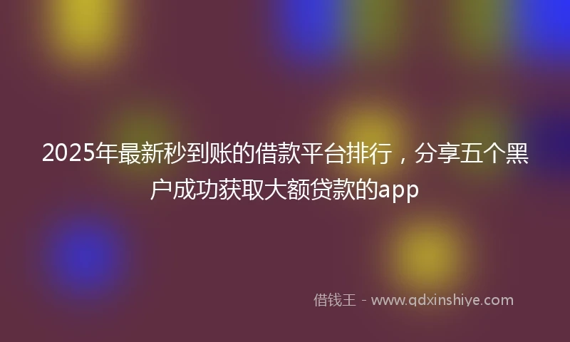 2025年最新秒到账的借款平台排行，分享五个黑户成功获取大额贷款的app