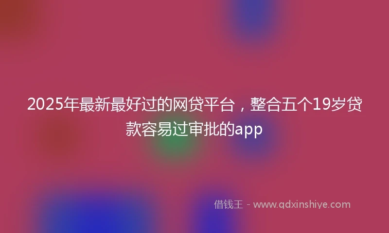 2025年最新最好过的网贷平台，整合五个19岁贷款容易过审批的app