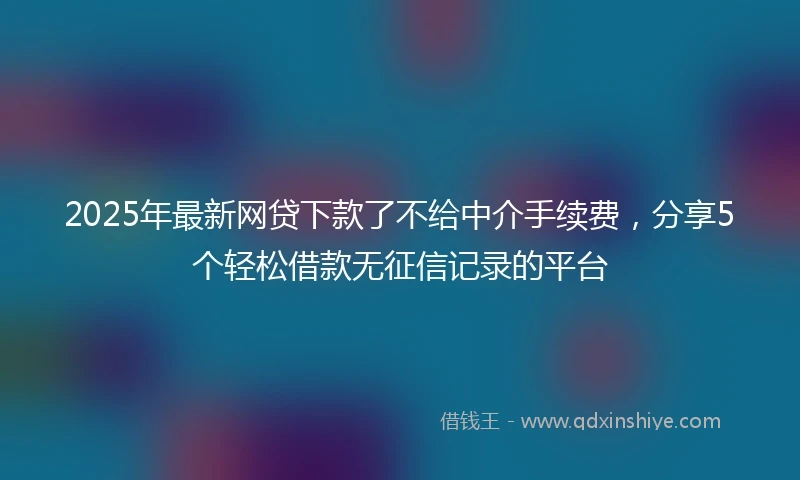 2025年最新网贷下款了不给中介手续费，分享5个轻松借款无征信记录的平台