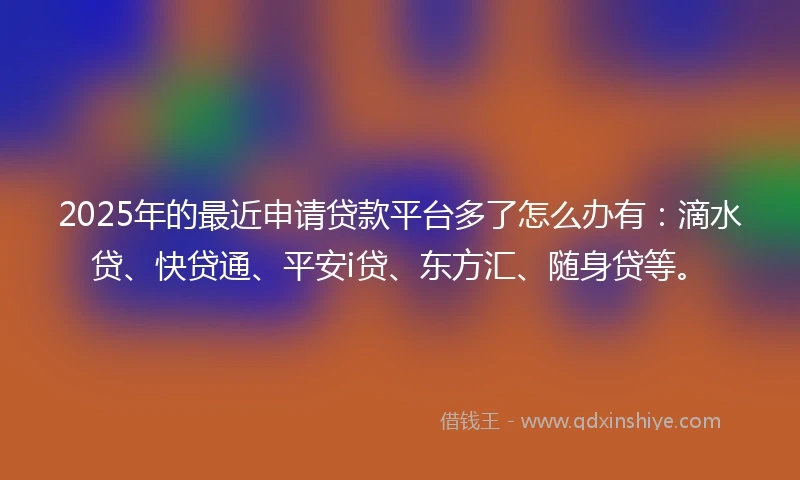2025年的最近申请贷款平台多了怎么办有：滴水贷、快贷通、平安i贷、东方汇、随身贷等。