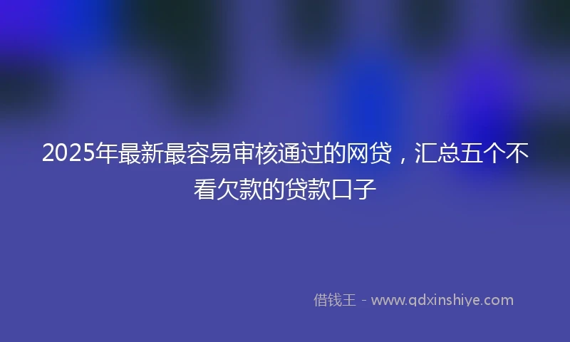 2025年最新最容易审核通过的网贷，汇总五个不看欠款的贷款口子