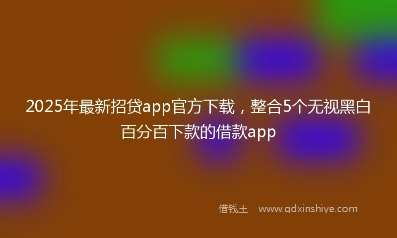 2025年最新招贷app官方下载，整合5个无视黑白百分百下款的借款app