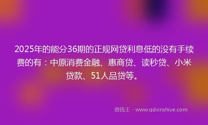2025年的能分36期的正规网贷利息低的没有手续费的有：中原消费金融、惠商贷、读秒贷、小米贷款、51人品贷等。