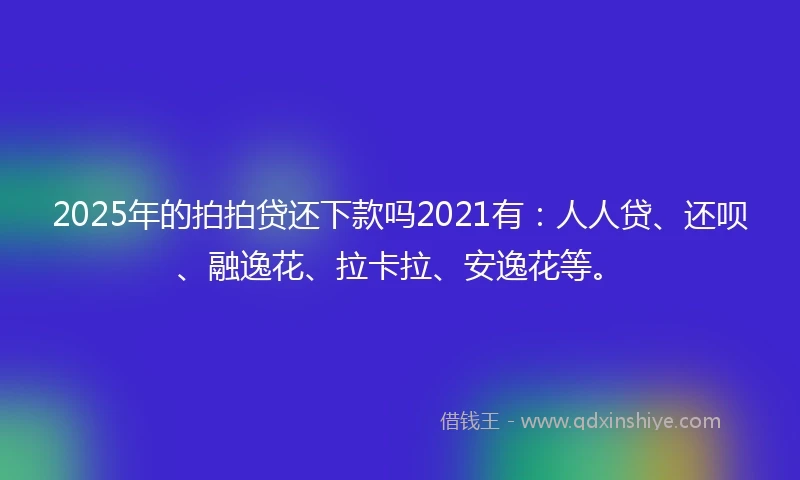 2025年的拍拍贷还下款吗2021有：人人贷、还呗、融逸花、拉卡拉、安逸花等。