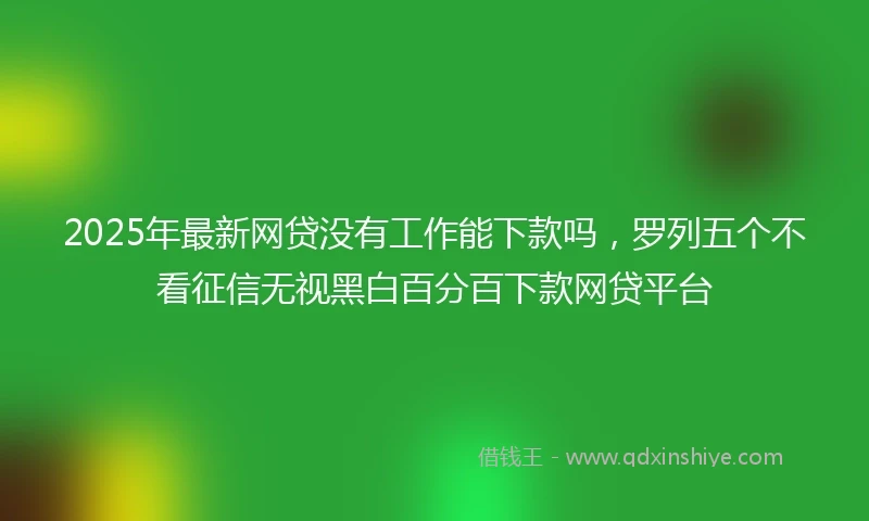 2025年最新网贷没有工作能下款吗，罗列五个不看征信无视黑白百分百下款网贷平台