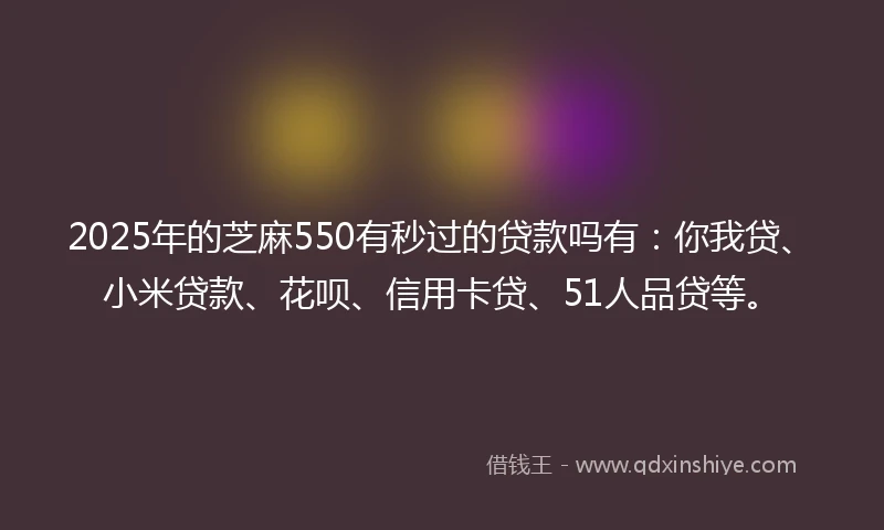 2025年的芝麻550有秒过的贷款吗有：你我贷、小米贷款、花呗、信用卡贷、51人品贷等。