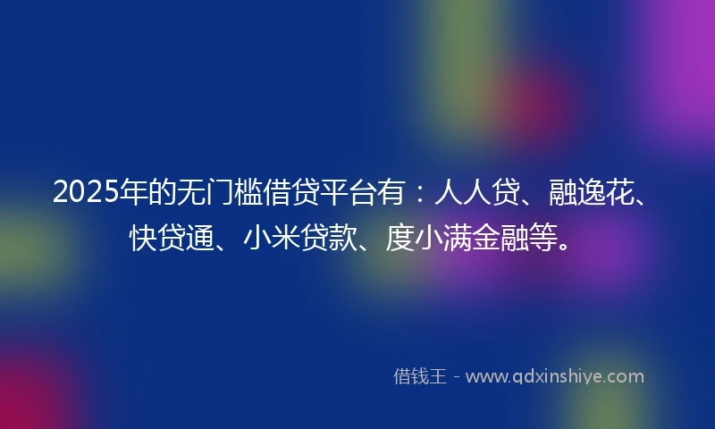 2025年的无门槛借贷平台有：人人贷、融逸花、快贷通、小米贷款、度小满金融等。