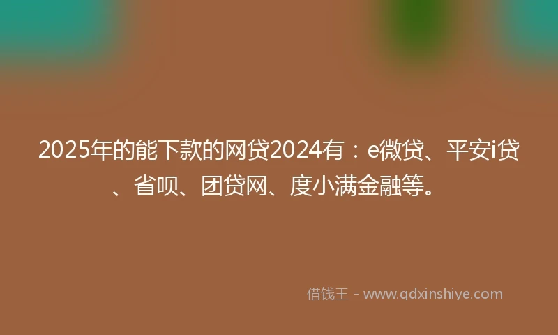 2025年的能下款的网贷2024有：e微贷、平安i贷、省呗、团贷网、度小满金融等。