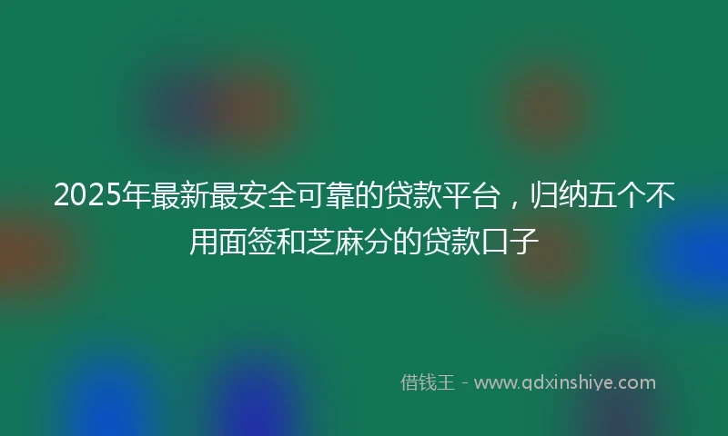 2025年最新最安全可靠的贷款平台，归纳五个不用面签和芝麻分的贷款口子