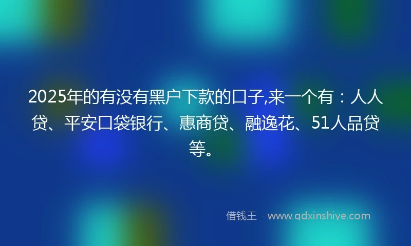 2025年的有没有黑户下款的口子,来一个有：人人贷、平安口袋银行、惠商贷、融逸花、51人品贷等。
