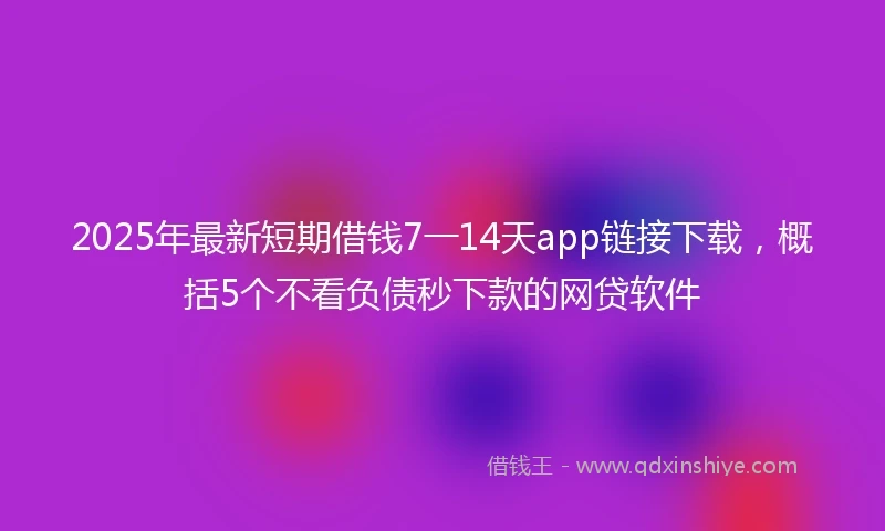2025年最新短期借钱7一14天app链接下载，概括5个不看负债秒下款的网贷软件