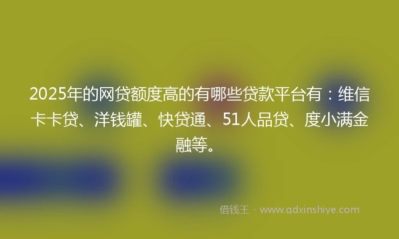 2025年的网贷额度高的有哪些贷款平台有：维信卡卡贷、洋钱罐、快贷通、51人品贷、度小满金融等。
