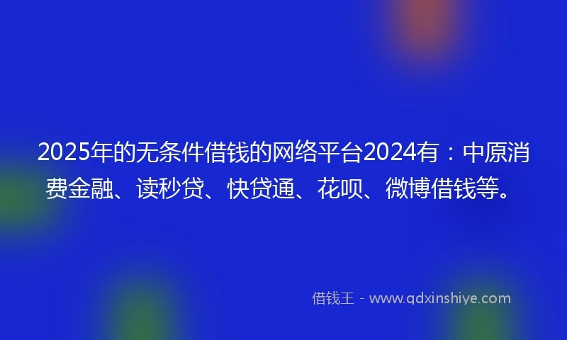 2025年的无条件借钱的网络平台2024有：中原消费金融、读秒贷、快贷通、花呗、微博借钱等。